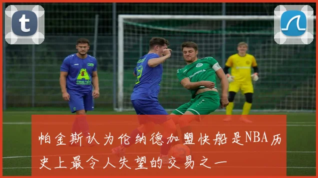 帕金斯认为伦纳德加盟快船是NBA历史上最令人失望的交易之一