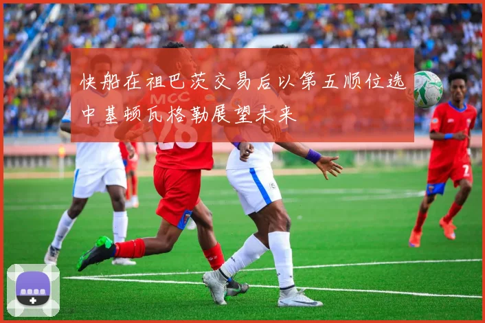 快船在祖巴茨交易后以第五顺位选中基顿瓦格勒展望未来