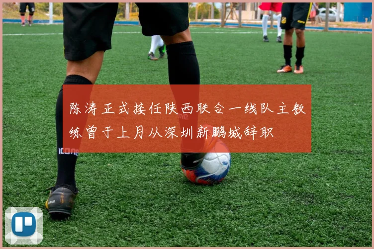 陈涛正式接任陕西联合一线队主教练曾于上月从深圳新鹏城辞职