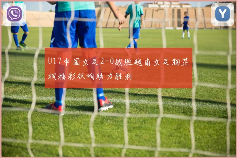 U17中国女足2-0战胜越南女足鞠芷桐精彩双响助力胜利