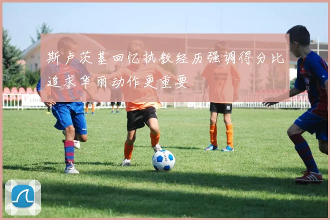 斯卢茨基回忆执教经历强调得分比追求华丽动作更重要