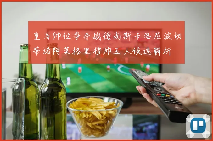 皇马帅位争夺战德尚斯卡洛尼波切蒂诺阿莱格里穆帅五人候选解析