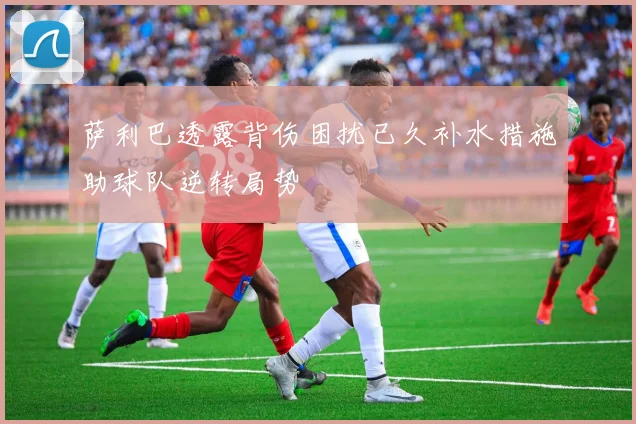 萨利巴透露背伤困扰已久补水措施助球队逆转局势
