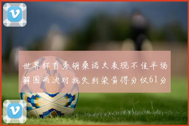世界杯首秀胡桑诺夫表现不佳半场解围两次对抗失利染黄得分仅61分