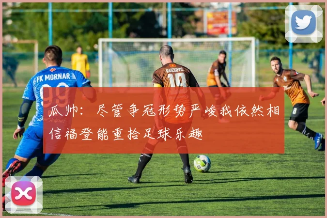 瓜帅：尽管争冠形势严峻我依然相信福登能重拾足球乐趣