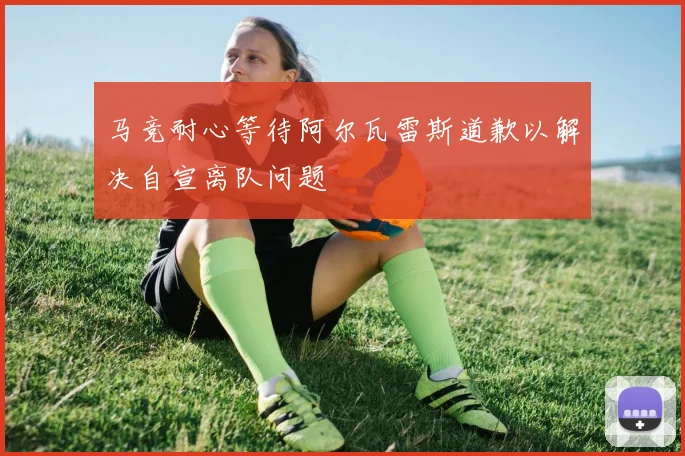 马竞耐心等待阿尔瓦雷斯道歉以解决自宣离队问题