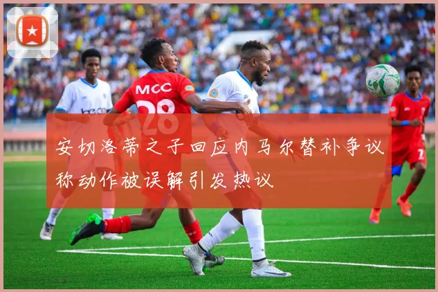 安切洛蒂之子回应内马尔替补争议称动作被误解引发热议