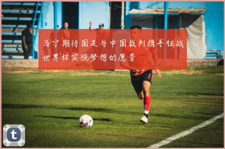 马宁期待国足与中国裁判携手征战世界杯实现梦想的愿景