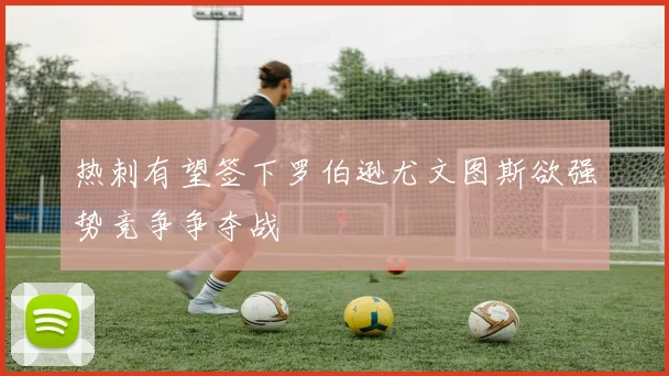 热刺有望签下罗伯逊尤文图斯欲强势竞争争夺战