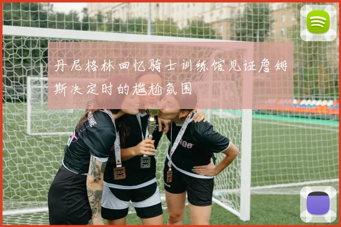 丹尼格林回忆骑士训练馆见证詹姆斯决定时的尴尬氛围