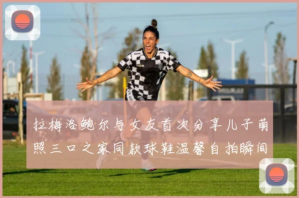 拉梅洛鲍尔与女友首次分享儿子萌照三口之家同款球鞋温馨自拍瞬间