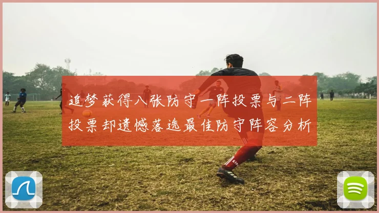 追梦获得八张防守一阵投票与二阵投票却遗憾落选最佳防守阵容分析