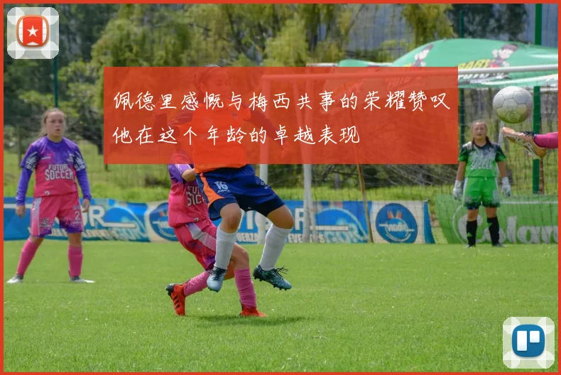 佩德里感慨与梅西共事的荣耀赞叹他在这个年龄的卓越表现