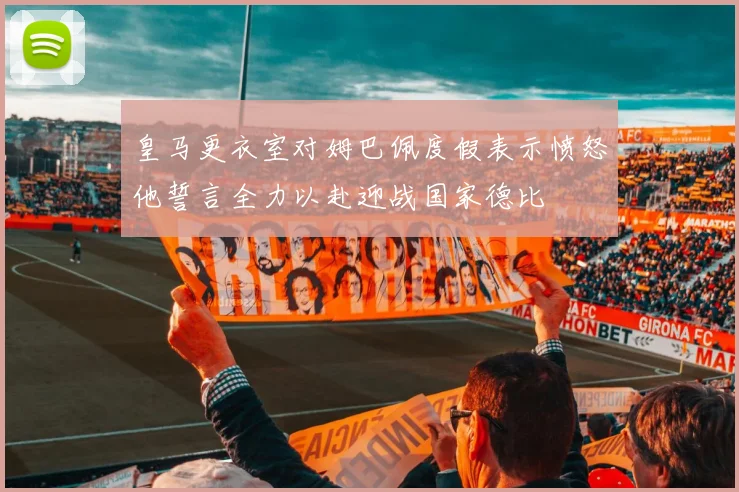 皇马更衣室对姆巴佩度假表示愤怒他誓言全力以赴迎战国家德比